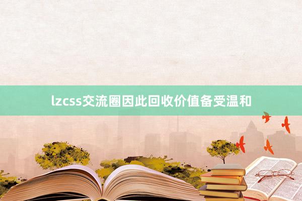 lzcss交流圈因此回收价值备受温和